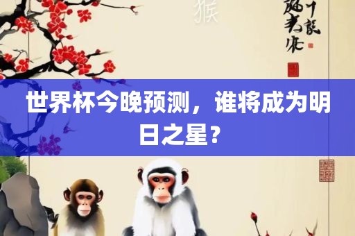 世界杯今晚预测，谁将成为明日之星？常熟市高丰毛纺织品有限公司