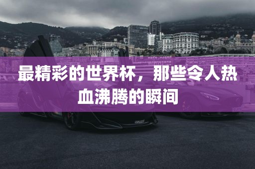 最精彩的世界杯，那些令人热血沸腾的瞬间