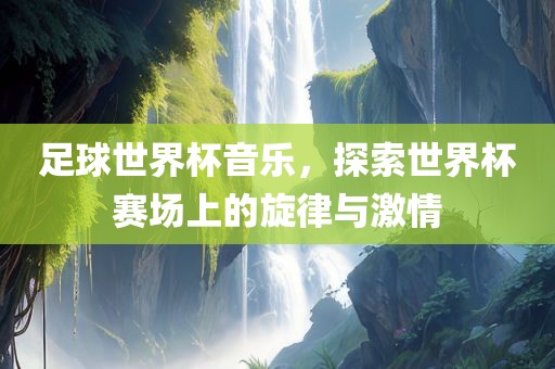 足球世界杯音乐，探索世界杯赛场上的旋律与激情常熟市高丰毛纺织品有限公司