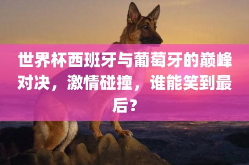 世界杯西班牙与葡萄牙的巅峰对决，激情碰撞，谁能笑到最后？