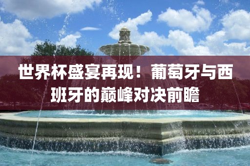 世界杯盛宴再现！葡萄牙与西班牙的巅峰对决前瞻常熟市高丰毛纺织品有限公司