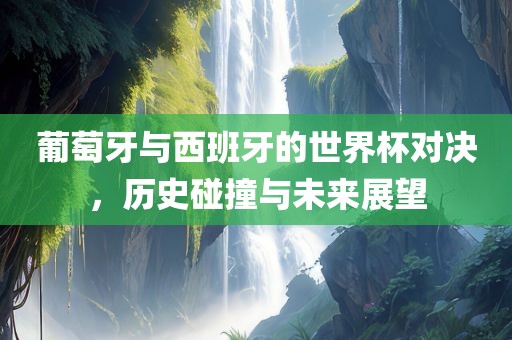 葡萄牙与西班牙的世界杯对决，历史碰撞与未来展望常熟市高丰毛纺织品有限公司