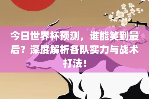 今日世界杯预测，谁能笑到最后？深度解析各队实力与战术打法！