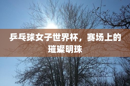 乒乓球女子世界杯，赛场上的璀璨明珠