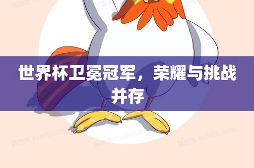 世界杯卫冕冠军，荣耀与挑战并存