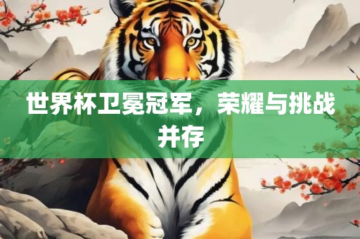世界杯卫冕冠军，荣耀与挑战并存