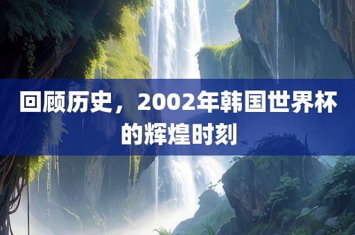 回顾历史，2002年韩国世界杯的辉煌时刻