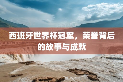 西班牙世界杯冠军，荣誉背后的故事与成就