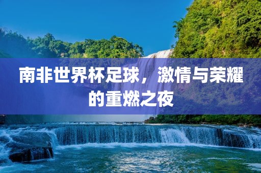 南非世界杯足球，激情与荣耀的重燃之夜