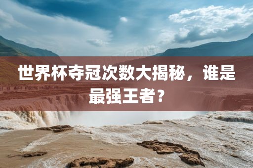 世界杯夺冠次数大揭秘，谁是最强王者？常熟市高丰毛纺织品有限公司
