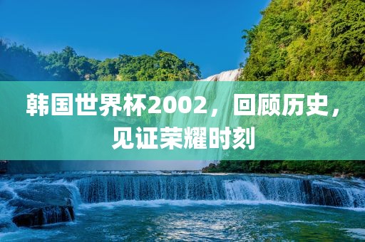韩国世界杯2002，回顾历史，见证荣耀时刻