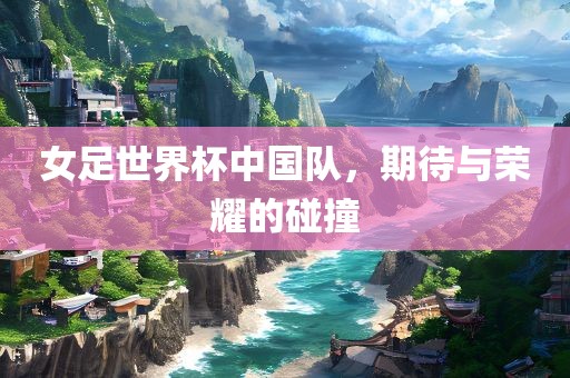 女足世界杯中国队，期待与荣耀的碰撞