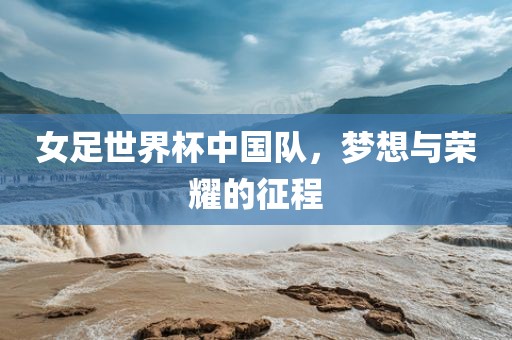 女足世界杯中国队，梦想与荣耀的征程
