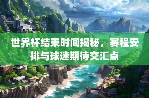 世界杯结束时间揭秘，赛程安排与球迷期待交汇点