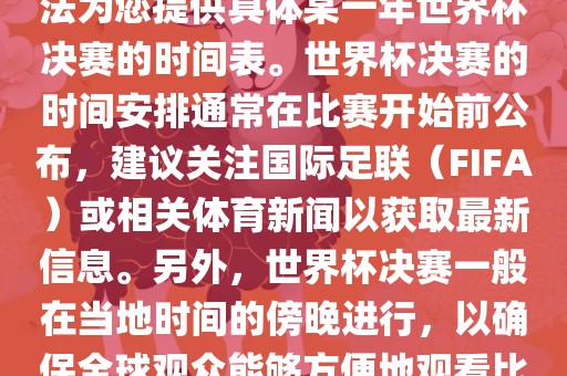 根据我所掌握的知识，暂时无法为您提供具体某一年世界杯决赛的时间表。世界杯决赛的时间安排通常熟市高丰毛纺织品有限公司常在比赛开始前公布，建议关注国际足联（FIFA）或相关体育新闻以获取最新信息。另外，世界杯决赛一般在当地时间的傍晚进行，以确保全球观众能够方便地观看比赛。