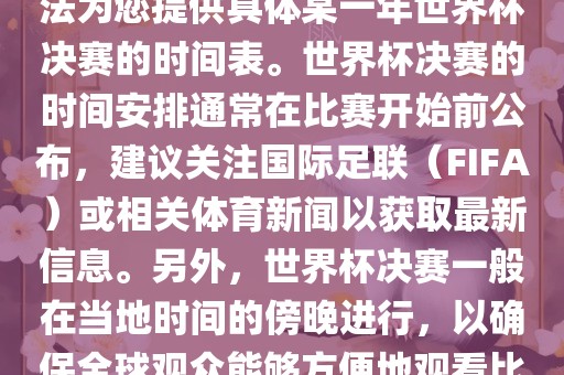 根据我所掌握的知识，暂时无法为您提供具体某一年世界杯决赛的时间表。世界杯决赛的时间安排通常在比赛开始前公布，建议关注国际足联（FIFA）或相关体育新闻以获取最新信息。常熟市高丰毛纺织品有限公司另外，世界杯决赛一般在当地时间的傍晚进行，以确保全球观众能够方便地观看比赛。