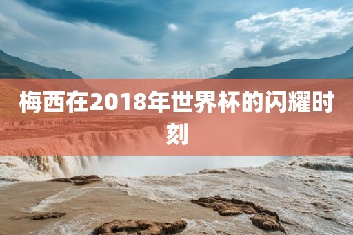梅西在2018年世界杯的闪耀时刻
