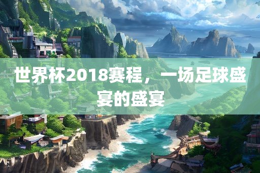 世界杯2018赛程，一场足球盛宴的盛宴