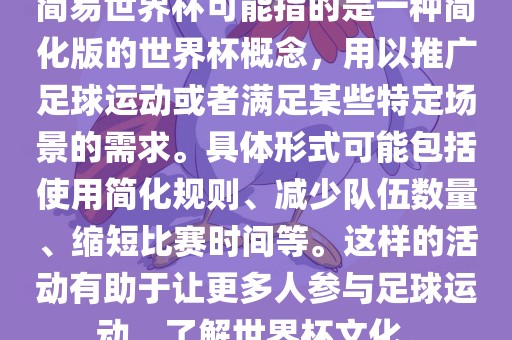 简易世界杯可能指的是一种简化版的世界杯概念，用以推广足球运动或者满足某些特定场景的需求。具体形式可能包括使用简化规则、减少队伍数量、缩短比赛时间等。这样的活动有助于让更多人参与足球运动，了解世界杯文化。