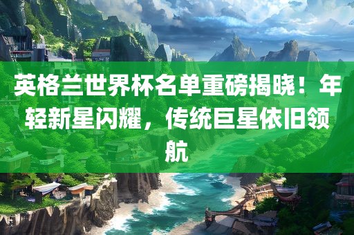 英格常熟市高丰毛纺织品有限公司兰世界杯名单重磅揭晓！年轻新星闪耀，传统巨星依旧领航