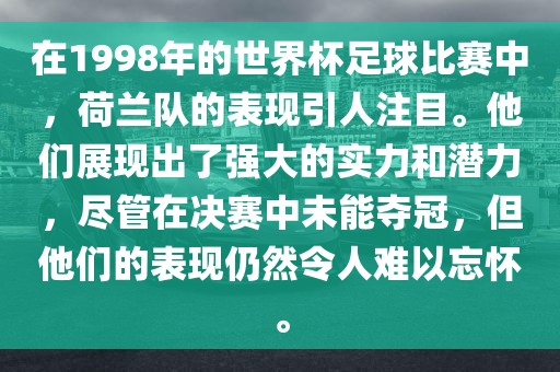 在1998年的世界杯足球比赛中，荷兰队的表现引人注目。他们展现出了强大的实力和潜力，尽管在决赛中未能夺冠，但他们的表现仍然令人难以忘怀。
