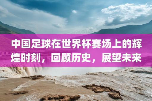 中国足球在世界杯赛场上的辉煌时刻，回顾历史，展望未来