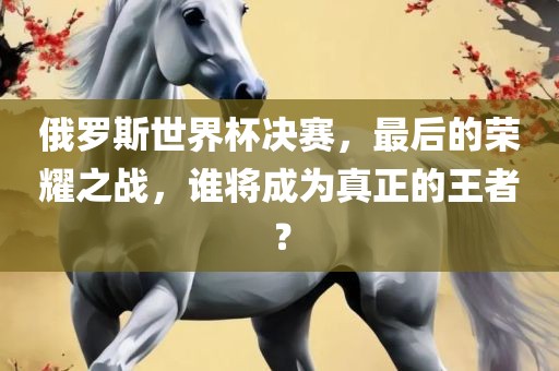 俄罗斯世界杯决赛，最后的荣耀之战，谁将成为真正的王者？