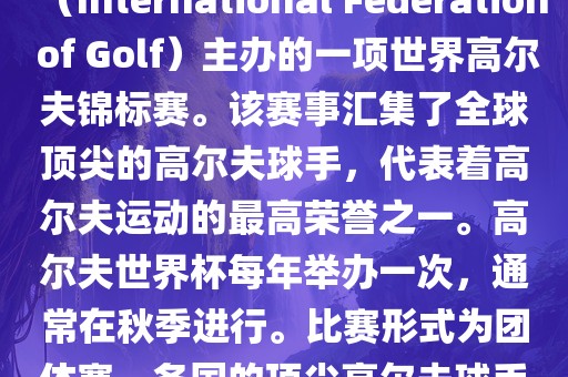 高尔夫世界杯（World Cup of Golf）是一项重要的国际高尔夫比赛，由国际高尔夫联合会（International Federation of Golf）主办的一项世界高尔夫锦标赛。该赛事汇集了全球顶尖的高尔夫球手，代表着高尔夫运动的最高荣誉之一。高尔夫世界杯每年举办一次，通常在秋季进行。比赛形式为团体赛，各国的顶尖高尔夫球手代表本国参赛，比赛地点会在全球各地的高尔夫球场之间轮换。