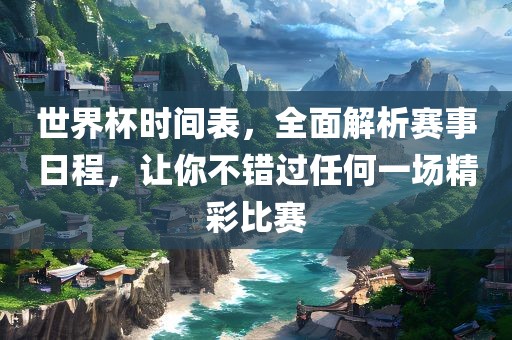 世界杯时间表，全面解析赛事日程，让你不错过任何一场精彩比赛