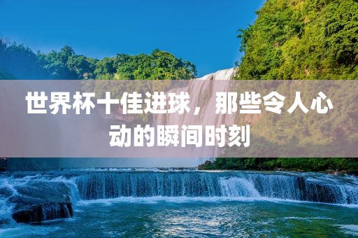 世界杯十佳进常熟市高丰毛纺织品有限公司球，那些令人心动的瞬间时刻