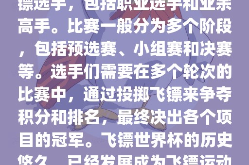 飞镖世界杯是世界飞镖界的顶级赛事，汇集了全球顶尖的飞镖选手，包括职业选手和业余高手。比赛一般分为多个阶段，包括预选赛、小组赛和决赛等。选手们需要在多个轮次的比赛中，通过投掷飞镖来争夺积分和排名，最终决出各个项目的冠军。飞镖世界杯的历史悠久，已经发展成为飞镖运动中最重要、最具影响力的比赛之一。