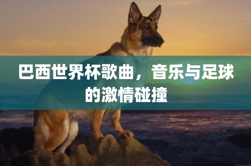 巴西世界杯歌曲，音乐与足球的激情碰撞