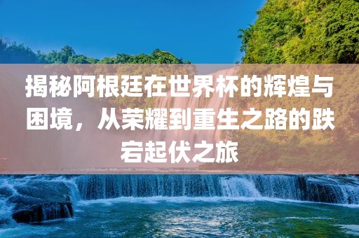 揭秘阿根廷在世界杯的辉煌与困境，从荣耀到重生之路的跌宕起伏之旅