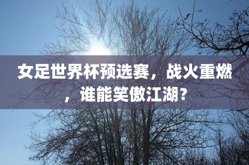 女足世界杯预选赛，战火重燃，谁能笑傲江湖？