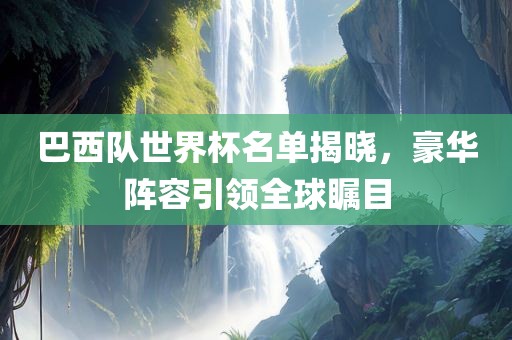 巴西队世界杯名单揭晓，豪华阵容引领全球瞩目