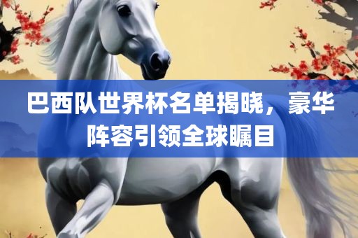巴西队世界杯名单揭晓，豪华阵容引领全球瞩目