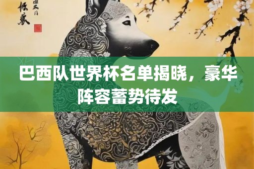 巴西队世界杯名单揭晓，豪华阵容蓄势待发常熟市高丰毛纺织品有限公司