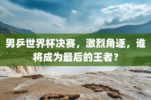 男乒世界杯决赛，激烈角逐，谁将成为最后的王者？