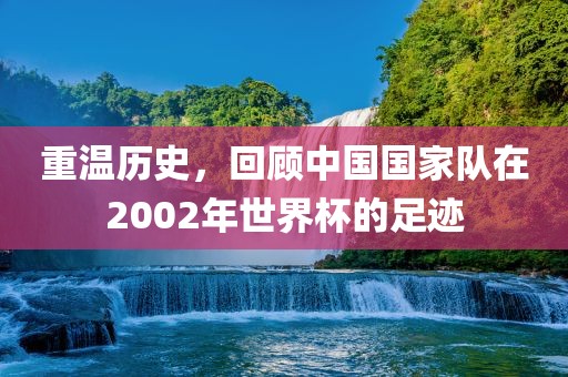 重温历史，回顾中国国家队在2002年世界杯的足迹