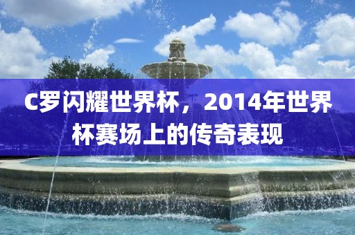 C罗闪耀世界杯，2014年世界杯赛场上的传奇表现