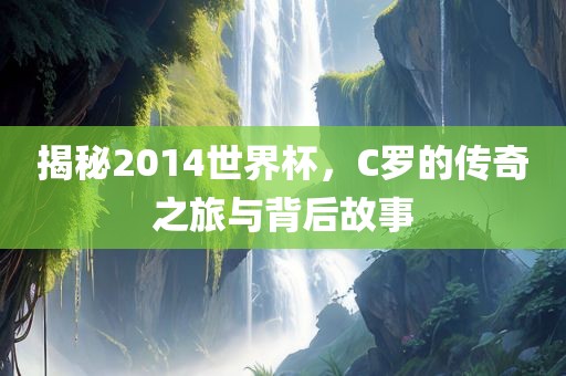 揭秘2014世界杯，C罗的传奇之旅与背后故事