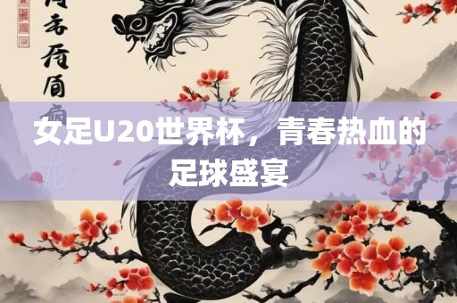 女足U20世界杯，青春热血的足球盛宴