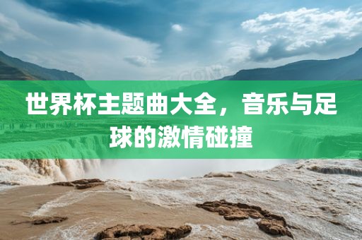 世界杯主题曲大全，音乐与足球的激情碰撞常熟市高丰毛纺织品有限公司