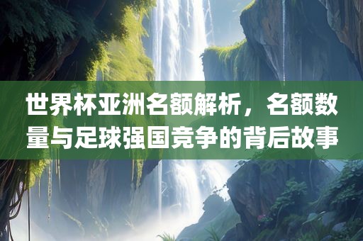 世界杯亚洲名额解析，名额数量与足球强国竞争的背后故事常熟市高丰毛纺织品有限公司