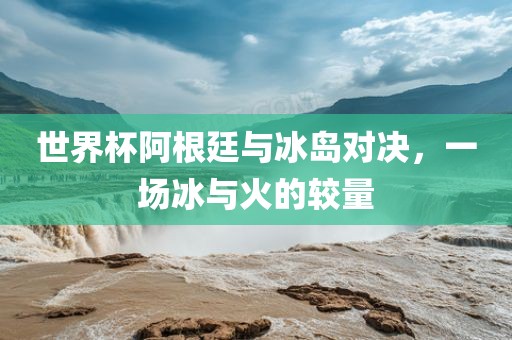 世界杯阿根廷与冰岛对决，一场冰与火的较量