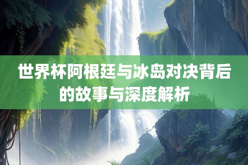 世界杯阿根廷与冰岛对决背后的故事与深度解析
