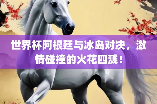 世界杯阿根廷与冰岛对决，激情碰撞的火花四溅！