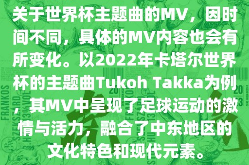 关于世界杯主题曲的MV，因时间不同，具体的MV内容也会有所变化。以2022年卡塔尔世界杯的主题曲Tukoh Takka为例，其MV中呈现了足球运动的激情与活力，融合了中东地区的文化特色和现代元素。