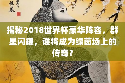 揭秘2018世界杯豪华阵容，群星闪耀，谁将成为绿茵场上的传奇？常熟市高丰毛纺织品有限公司