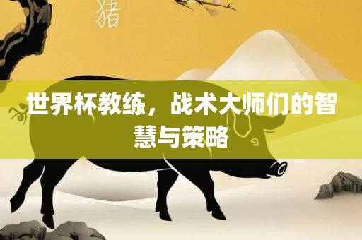世界杯教练，战术大师们的智慧与策略